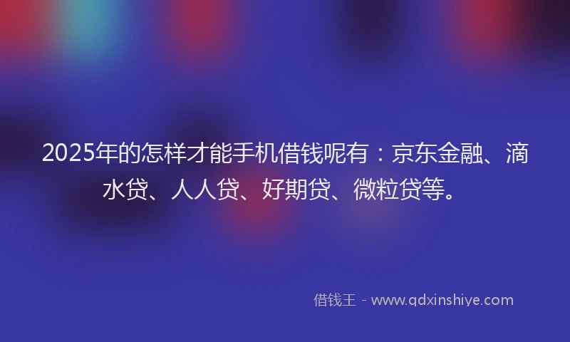 2025年的怎样才能手机借钱呢有：京东金融、滴水贷、人人贷、好期贷、微粒贷等。