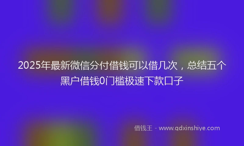 2025年最新微信分付借钱可以借几次，总结五个黑户借钱0门槛极速下款口子
