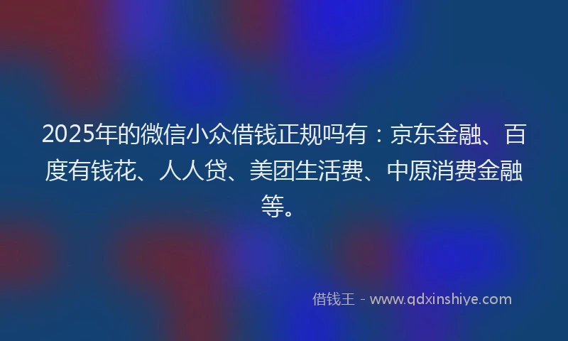 2025年的微信小众借钱正规吗有：京东金融、百度有钱花、人人贷、美团生活费、中原消费金融等。