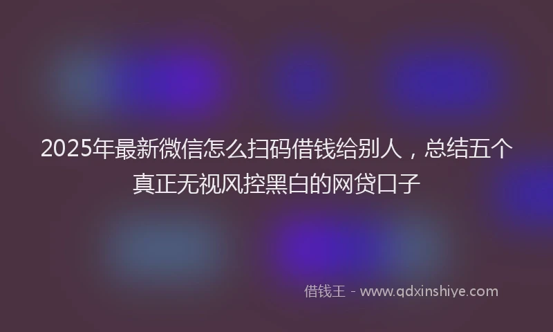 2025年最新微信怎么扫码借钱给别人，总结五个真正无视风控黑白的网贷口子