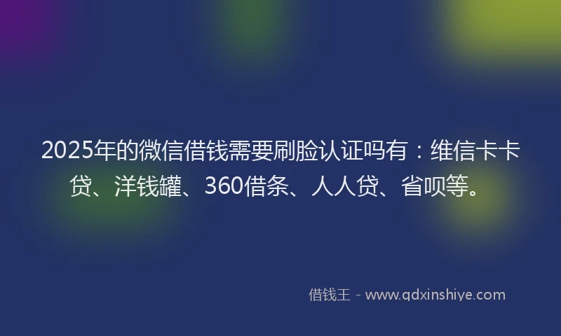 2025年的微信借钱需要刷脸认证吗有：维信卡卡贷、洋钱罐、360借条、人人贷、省呗等。