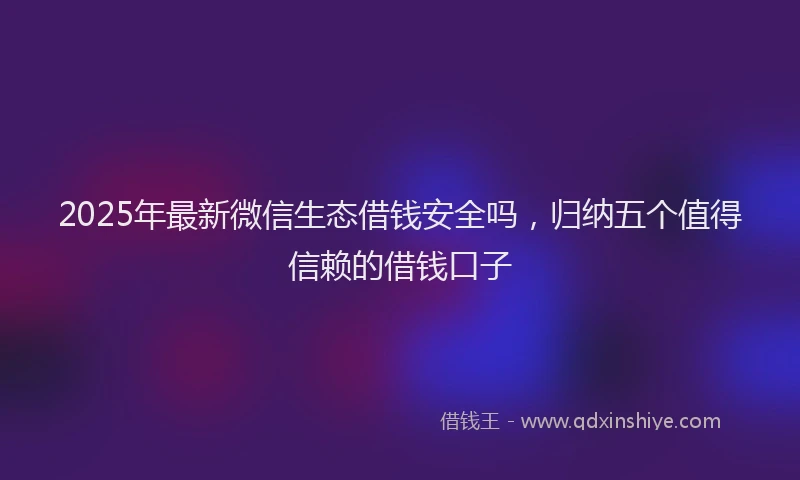 2025年最新微信生态借钱安全吗，归纳五个值得信赖的借钱口子