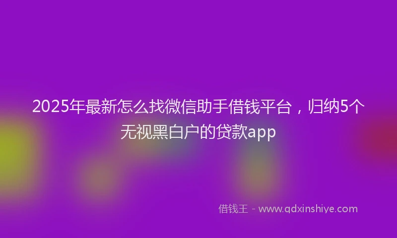 2025年最新怎么找微信助手借钱平台，归纳5个无视黑白户的贷款app