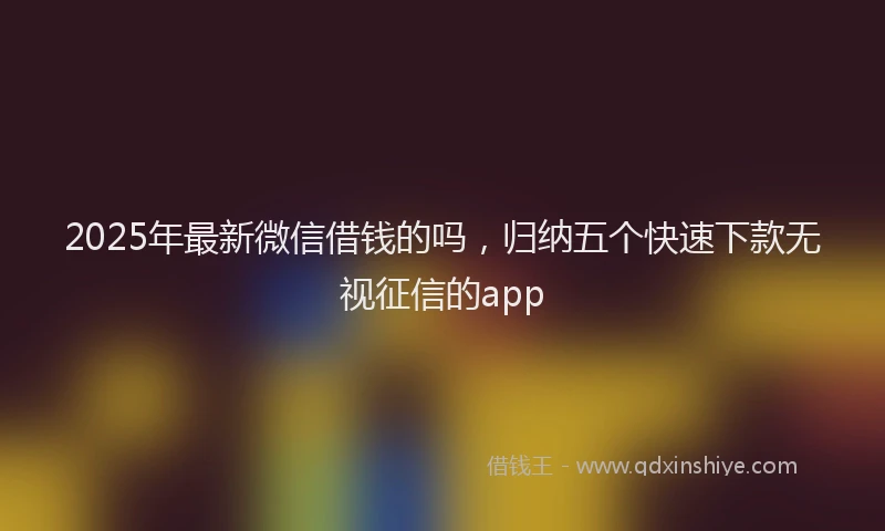 2025年最新微信借钱的吗，归纳五个快速下款无视征信的app