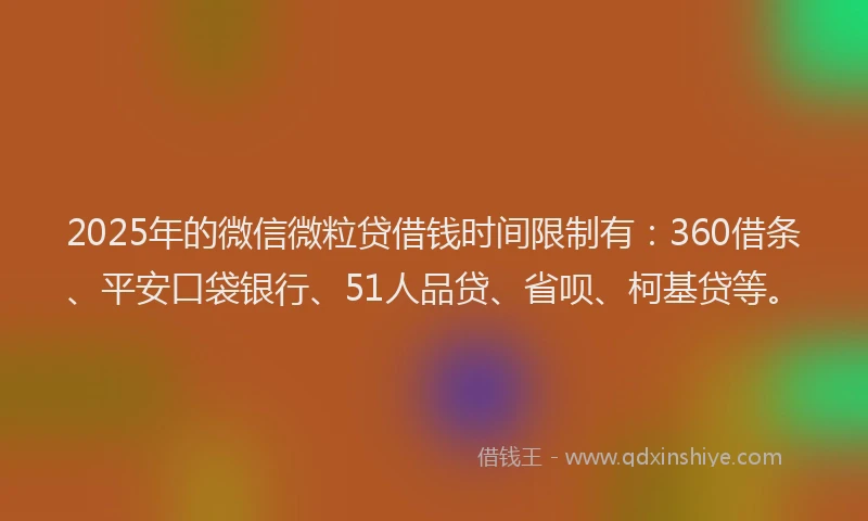 2025年的微信微粒贷借钱时间限制有：360借条、平安口袋银行、51人品贷、省呗、柯基贷等。