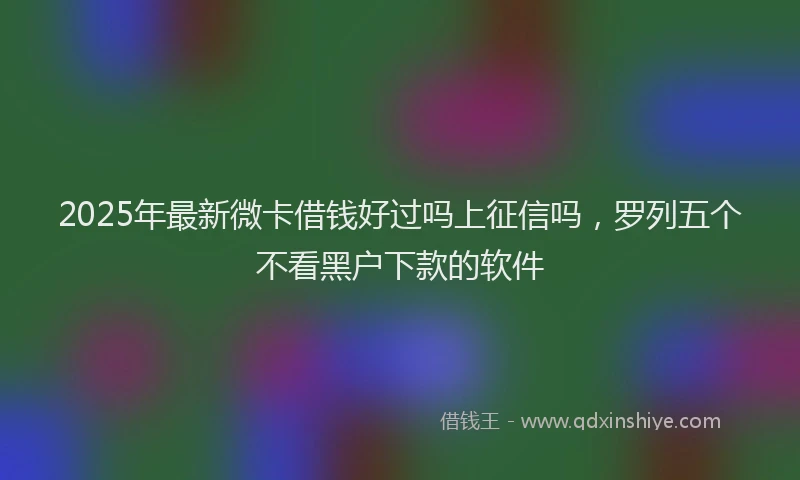 2025年最新微卡借钱好过吗上征信吗，罗列五个不看黑户下款的软件