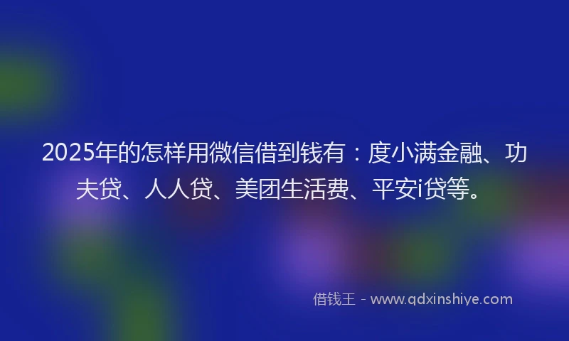 2025年的怎样用微信借到钱有：度小满金融、功夫贷、人人贷、美团生活费、平安i贷等。