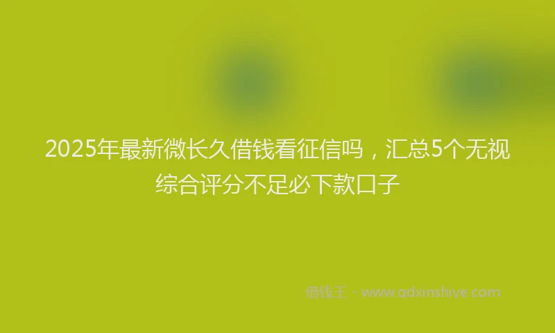 2025年最新微长久借钱看征信吗，汇总5个无视综合评分不足必下款口子