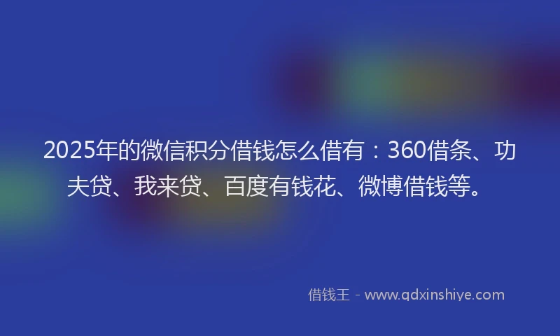 2025年的微信积分借钱怎么借有：360借条、功夫贷、我来贷、百度有钱花、微博借钱等。