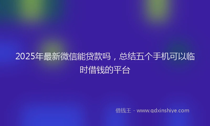 2025年最新微信能贷款吗，总结五个手机可以临时借钱的平台