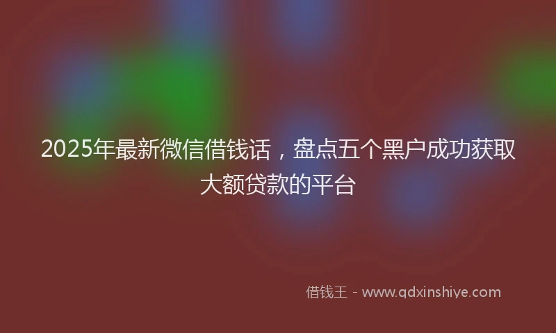 2025年最新微信借钱话，盘点五个黑户成功获取大额贷款的平台