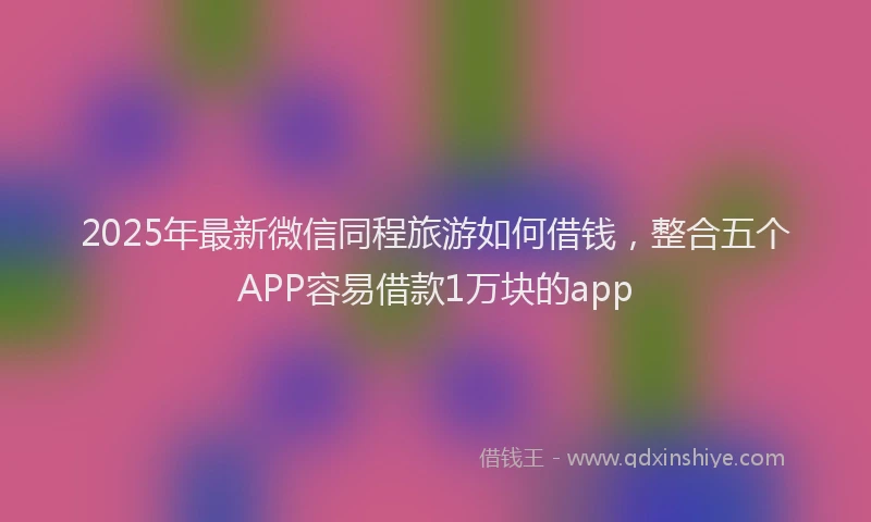2025年最新微信同程旅游如何借钱，整合五个APP容易借款1万块的app