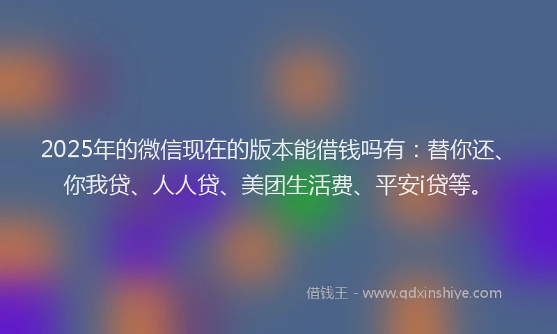 2025年的微信现在的版本能借钱吗有：替你还、你我贷、人人贷、美团生活费、平安i贷等。