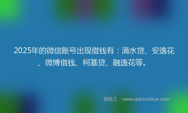 2025年的微信账号出现借钱有：滴水贷、安逸花、微博借钱、柯基贷、融逸花等。
