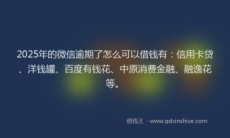 2025年的微信逾期了怎么可以借钱有：信用卡贷、洋钱罐、百度有钱花、中原消费金融、融逸花等。