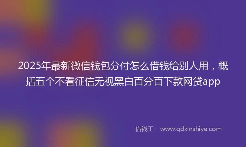 2025年最新微信钱包分付怎么借钱给别人用，概括五个不看征信无视黑白百分百下款网贷app