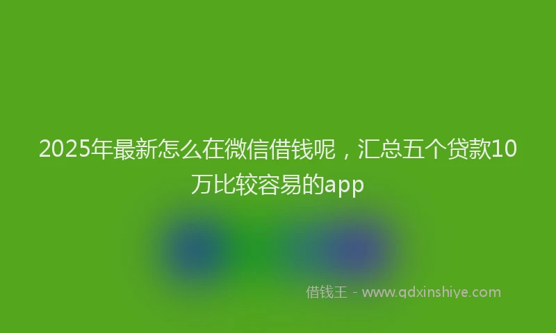 2025年最新怎么在微信借钱呢，汇总五个贷款10万比较容易的app
