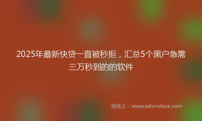 2025年最新快贷一直被秒拒，汇总5个黑户急需三万秒到的的软件