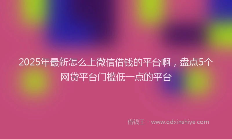 2025年最新怎么上微信借钱的平台啊，盘点5个网贷平台门槛低一点的平台