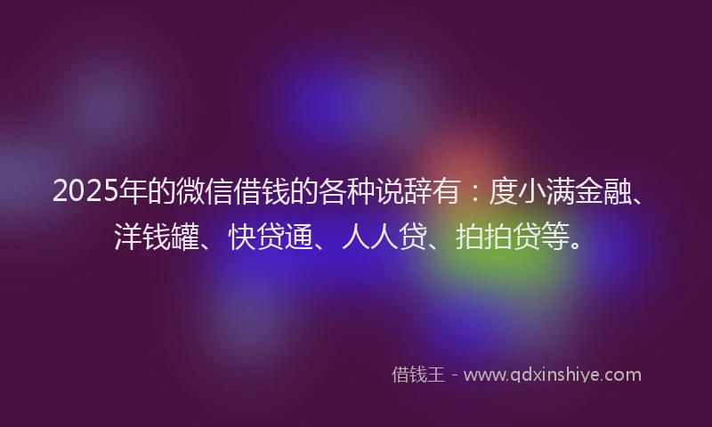 2025年的微信借钱的各种说辞有：度小满金融、洋钱罐、快贷通、人人贷、拍拍贷等。