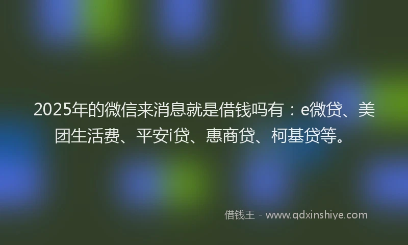 2025年的微信来消息就是借钱吗有：e微贷、美团生活费、平安i贷、惠商贷、柯基贷等。