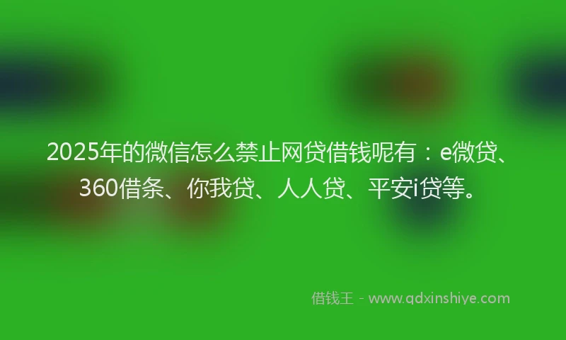 2025年的微信怎么禁止网贷借钱呢有：e微贷、360借条、你我贷、人人贷、平安i贷等。