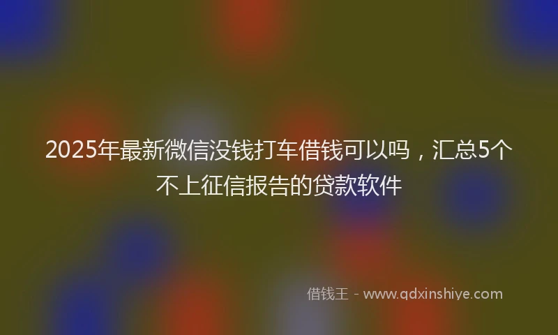 2025年最新微信没钱打车借钱可以吗，汇总5个不上征信报告的贷款软件