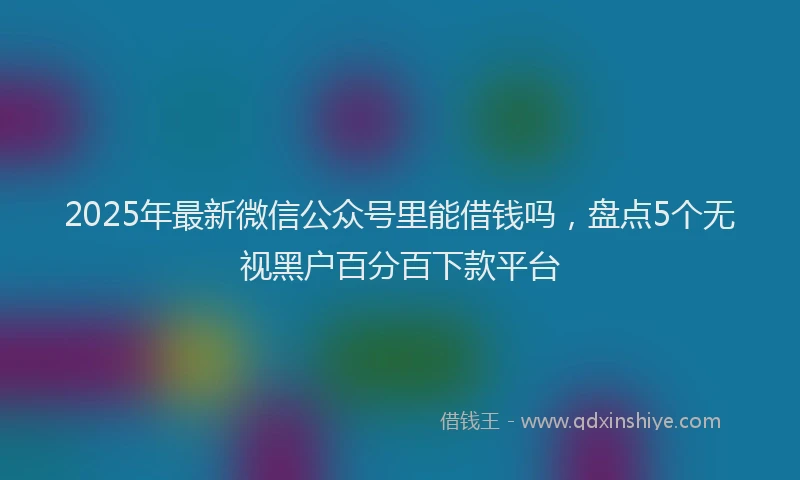 2025年最新微信公众号里能借钱吗，盘点5个无视黑户百分百下款平台