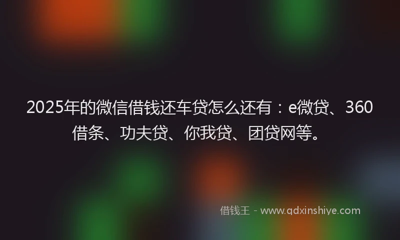 2025年的微信借钱还车贷怎么还有：e微贷、360借条、功夫贷、你我贷、团贷网等。