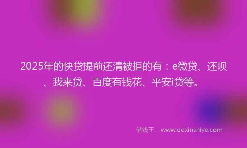 2025年的快贷提前还清被拒的有：e微贷、还呗、我来贷、百度有钱花、平安i贷等。