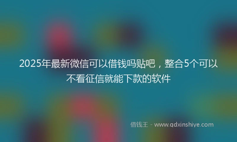 2025年最新微信可以借钱吗贴吧，整合5个可以不看征信就能下款的软件