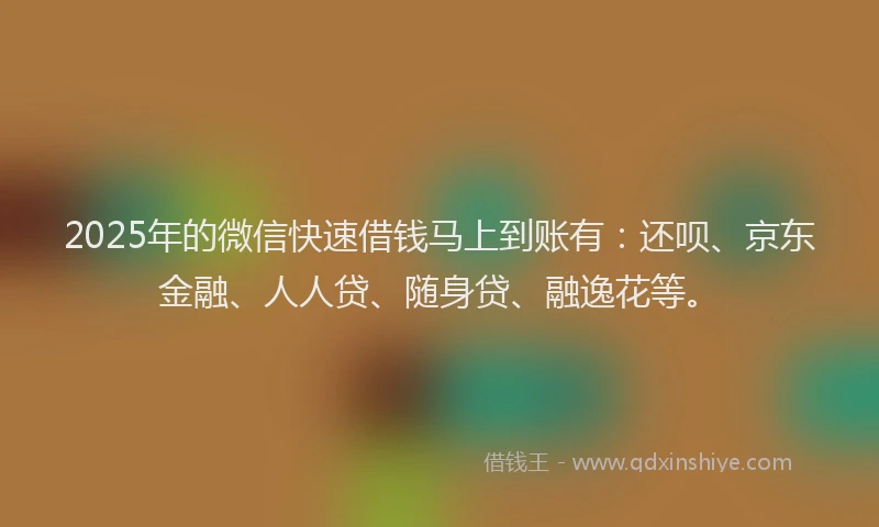 2025年的微信快速借钱马上到账有：还呗、京东金融、人人贷、随身贷、融逸花等。