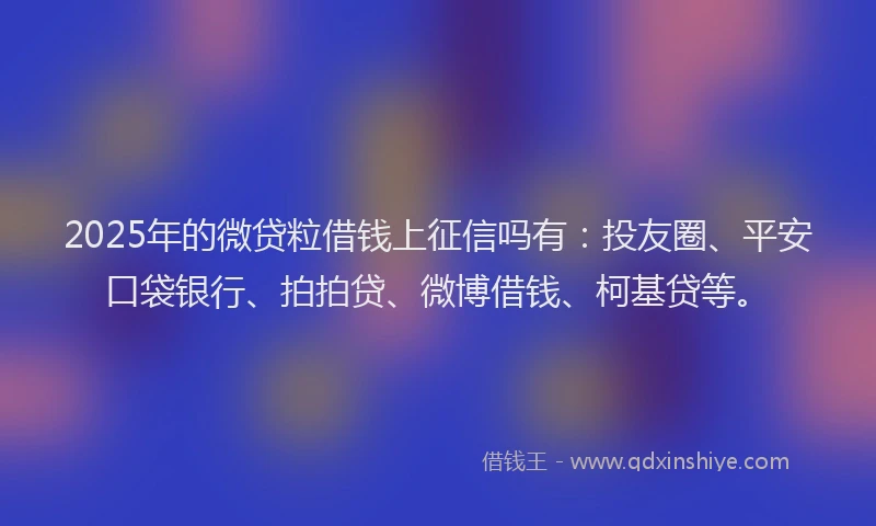 2025年的微贷粒借钱上征信吗有：投友圈、平安口袋银行、拍拍贷、微博借钱、柯基贷等。