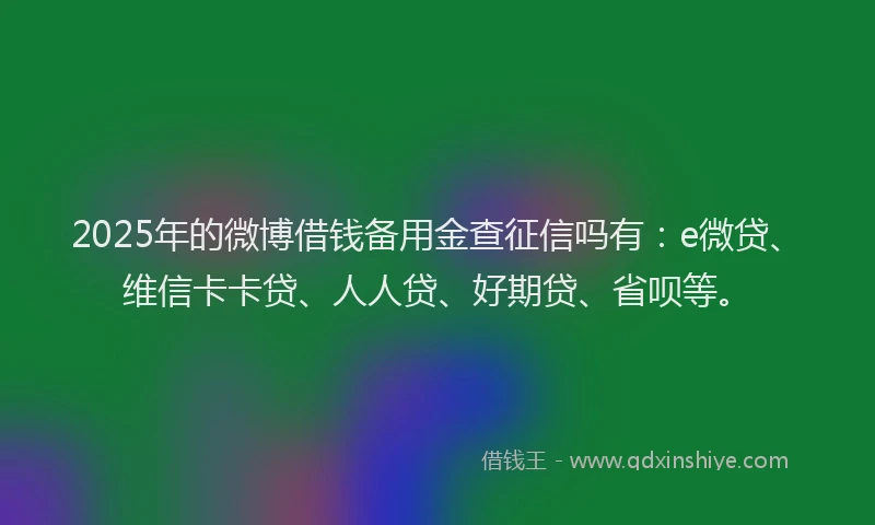 2025年的微博借钱备用金查征信吗有：e微贷、维信卡卡贷、人人贷、好期贷、省呗等。