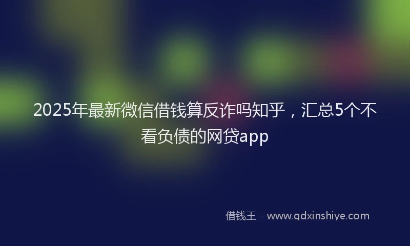 2025年最新微信借钱算反诈吗知乎，汇总5个不看负债的网贷app