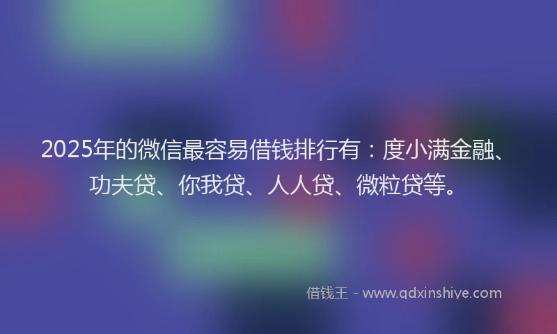 2025年的微信最容易借钱排行有：度小满金融、功夫贷、你我贷、人人贷、微粒贷等。