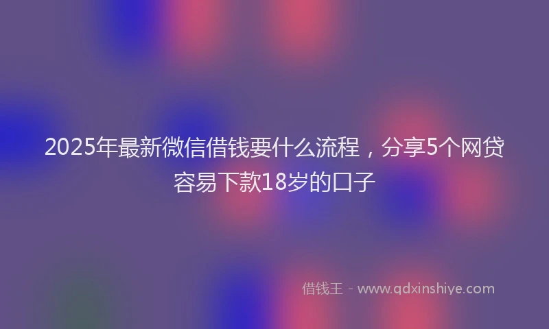 2025年最新微信借钱要什么流程，分享5个网贷容易下款18岁的口子