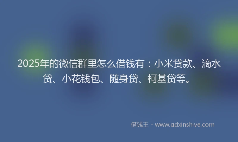2025年的微信群里怎么借钱有：小米贷款、滴水贷、小花钱包、随身贷、柯基贷等。