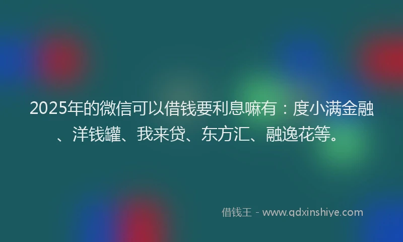 2025年的微信可以借钱要利息嘛有：度小满金融、洋钱罐、我来贷、东方汇、融逸花等。