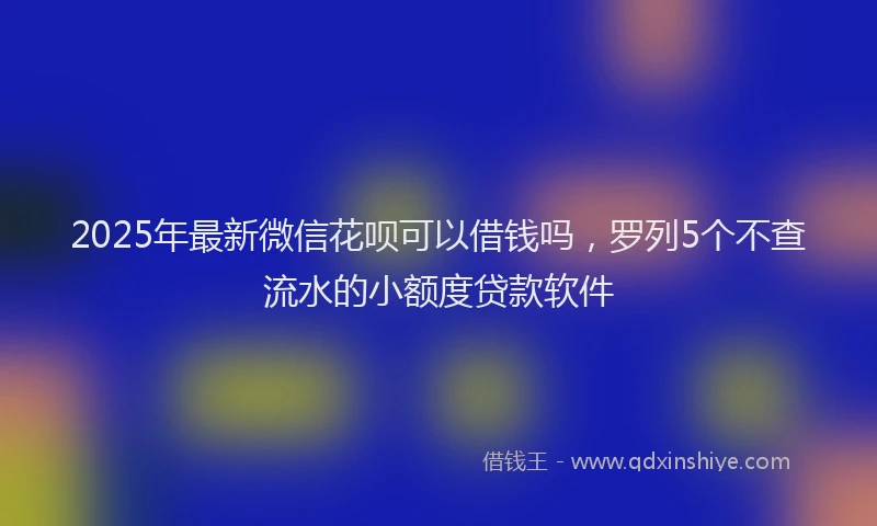 2025年最新微信花呗可以借钱吗，罗列5个不查流水的小额度贷款软件