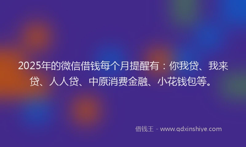 2025年的微信借钱每个月提醒有：你我贷、我来贷、人人贷、中原消费金融、小花钱包等。