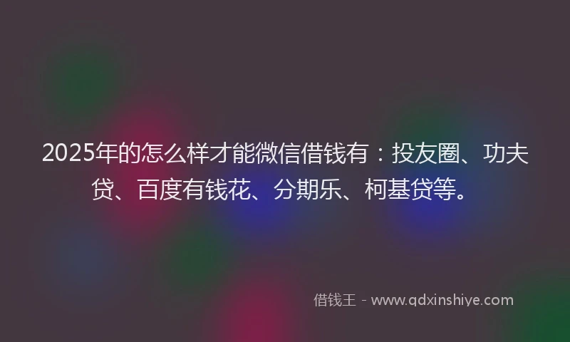 2025年的怎么样才能微信借钱有：投友圈、功夫贷、百度有钱花、分期乐、柯基贷等。