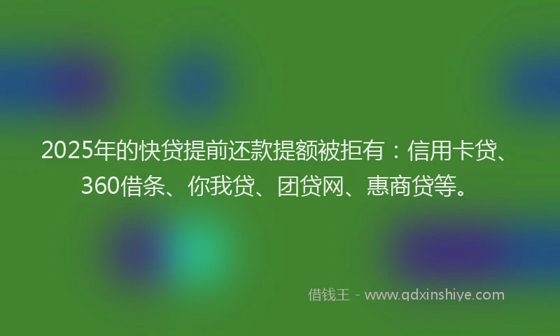 2025年的快贷提前还款提额被拒有：信用卡贷、360借条、你我贷、团贷网、惠商贷等。