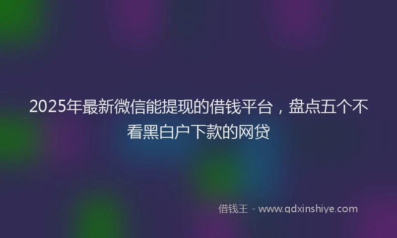 2025年最新微信能提现的借钱平台，盘点五个不看黑白户下款的网贷