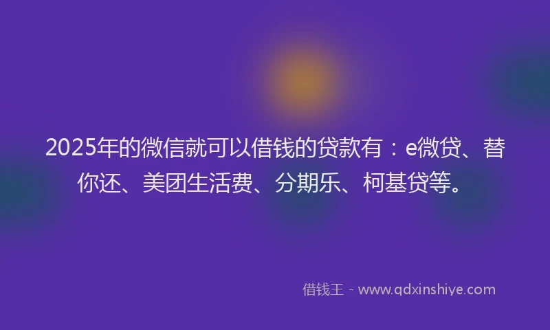 2025年的微信就可以借钱的贷款有：e微贷、替你还、美团生活费、分期乐、柯基贷等。