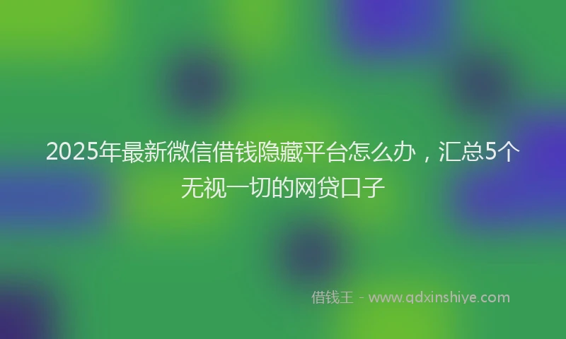 2025年最新微信借钱隐藏平台怎么办，汇总5个无视一切的网贷口子
