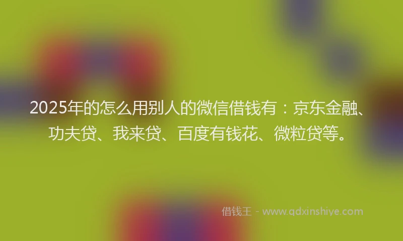 2025年的怎么用别人的微信借钱有：京东金融、功夫贷、我来贷、百度有钱花、微粒贷等。