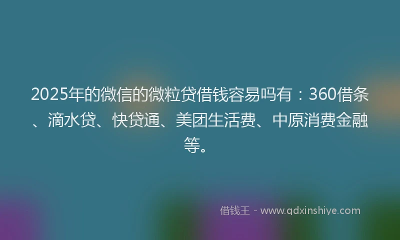 2025年的微信的微粒贷借钱容易吗有：360借条、滴水贷、快贷通、美团生活费、中原消费金融等。