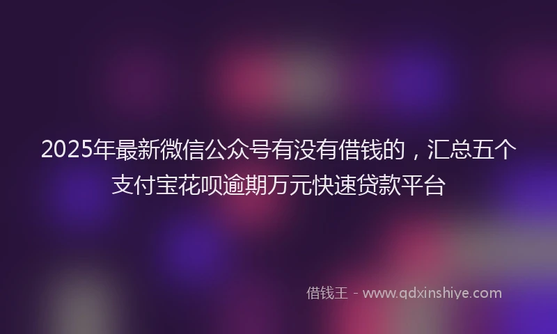 2025年最新微信公众号有没有借钱的，汇总五个支付宝花呗逾期万元快速贷款平台