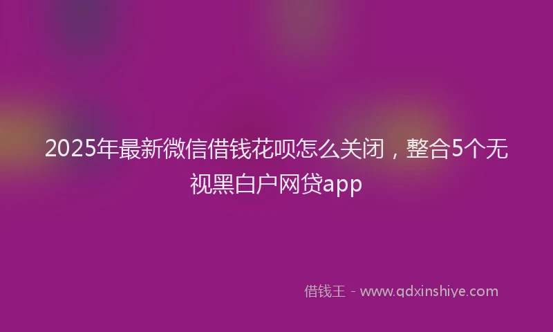 2025年最新微信借钱花呗怎么关闭，整合5个无视黑白户网贷app